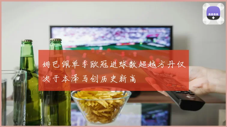 姆巴佩单季欧冠进球数超越方丹仅次于本泽马创历史新高