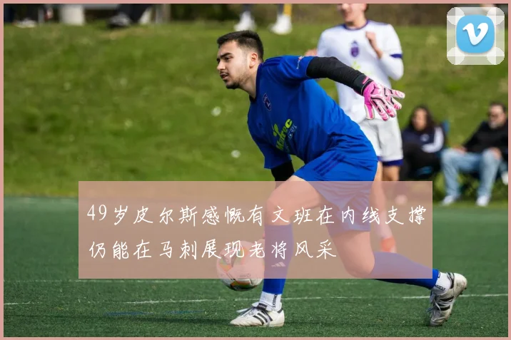 49岁皮尔斯感慨有文班在内线支撑仍能在马刺展现老将风采