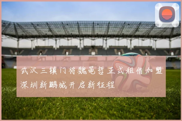 武汉三镇门将魏黾哲正式租借加盟深圳新鹏城开启新征程