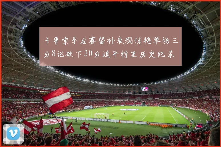 卡鲁索季后赛替补表现惊艳单场三分8记砍下30分追平特里历史纪录