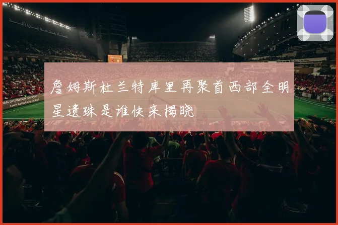 詹姆斯杜兰特库里再聚首西部全明星遗珠是谁快来揭晓