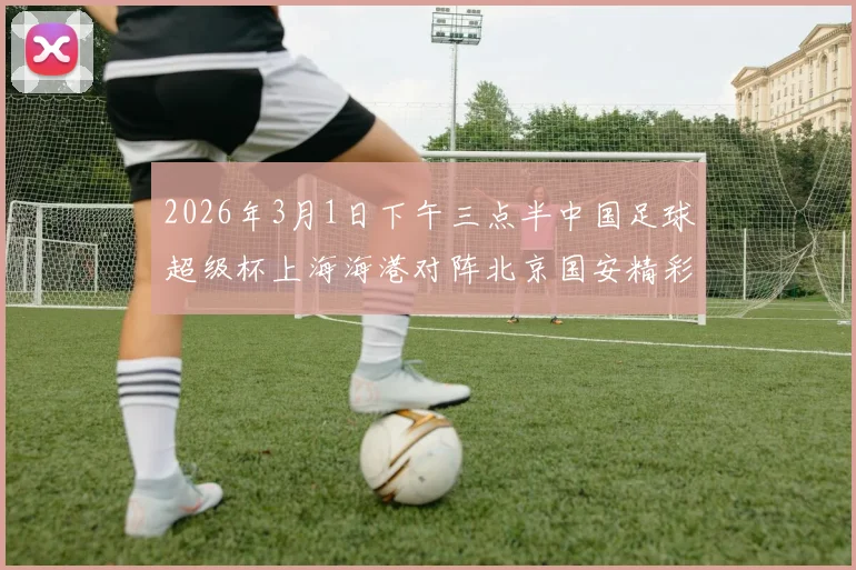 2026年3月1日下午三点半中国足球超级杯上海海港对阵北京国安精彩对决即将上演