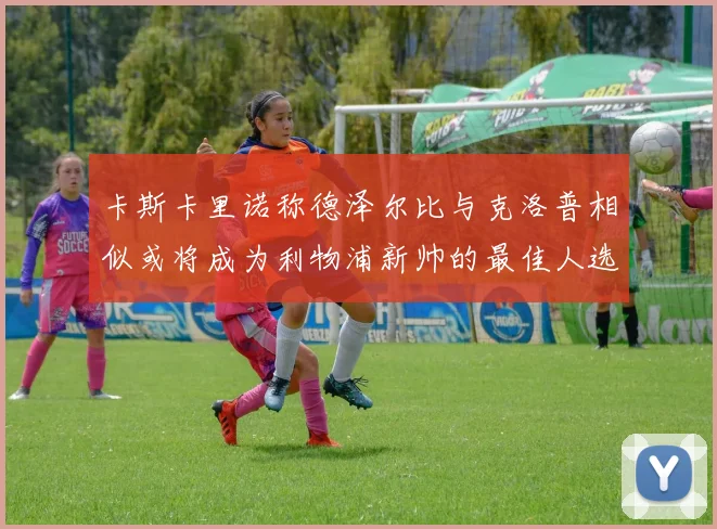 卡斯卡里诺称德泽尔比与克洛普相似或将成为利物浦新帅的最佳人选
